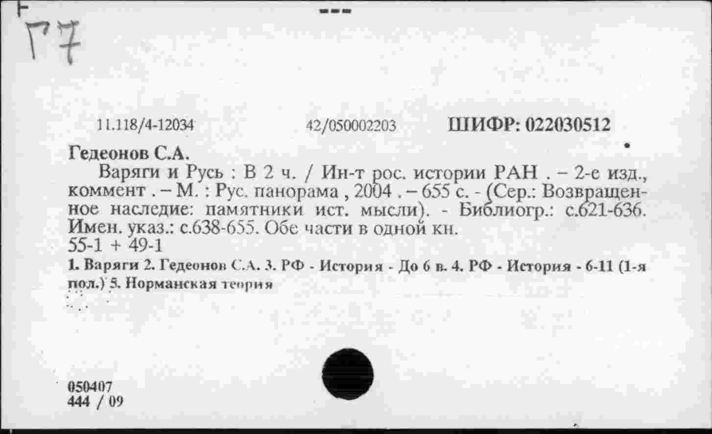 ﻿г?
11.118/4-12034	42/050002203 ШИФР: 022030512
Гедеонов С.А.
Варяги и Русь : В 2 ч. / Ин-т рос. истории РАН . - 2-е изд., коммент . -М. : Рус. панорама , 2004 . - 655 с. - (Сер.: Возвращенное наследие: памятники ист. мысли). - Биолиогр.: с.621-636. Имен, указ.: с.638-655. Обе части в одной кн.
55-1 + 49-1
1. Варяги 2. Гедеонов С.А. 3. РФ . История - До 6 в. 4. РФ - История - 6-11 (1-я пол.) 5. Норманская теория
050407
444 ! 09